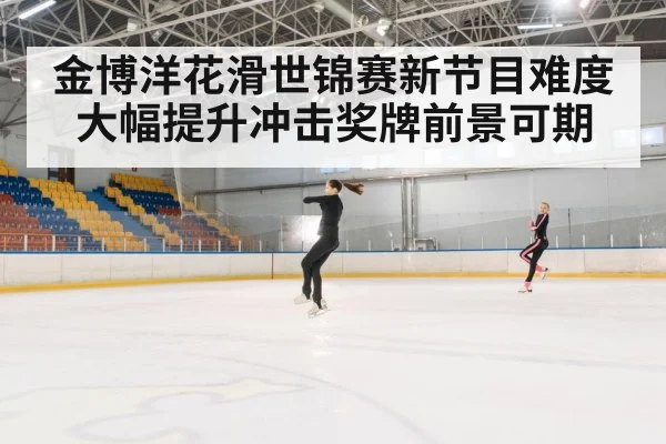 金博洋花滑世锦赛新节目难度大幅提升冲击奖牌前景可期