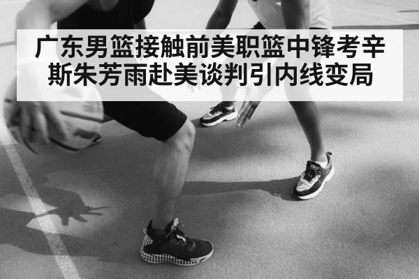 广东男篮接触前美职篮中锋考辛斯朱芳雨赴美谈判引内线变局